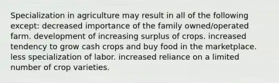 Specialization in agriculture may result in all of the following except: decreased importance of the family owned/operated farm. development of increasing surplus of crops. increased tendency to grow cash crops and buy food in the marketplace. less specialization of labor. increased reliance on a limited number of crop varieties.