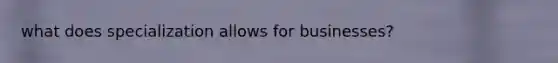 what does specialization allows for businesses?