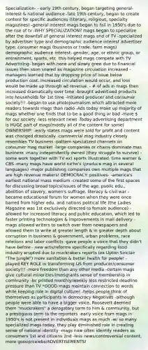 Specialization- - early 19th century, began targeting general-interest & national audience -late 19th century, began to create content for specific audiences (literary, religious, specialty magazines) -general interest mags began to fail in 1950's due to the rise of tv -WHY SPECIALIZATION? mags began to specialize after the downfall of general interest mags and of TV -specialized by advertiser type and demographic audience interest advertiser type: consumer mags (business or trade, farm mags) demographic audience interest- gender, age, or ethnic group, or entrainment, sports, etc. this helped mags compete with TV Advertising- began with none and slowly grew due to financial issues then soon soared as magazine circulation increased -managers learned that by dropping price of issue below production cost, increased circulation would occur, and loss would be made up through ad revenue. - # of ads in mags then increased dramatically over time -brought advertised products into households for 1st time -initiated producer and consumer society!!! -began to use photojournalism which attracted more readers towards mags than radio -Ads today make up majority of mags whether one finds that to be a good thing or bad -more  for our society -less relevant news -Today advertising department is HUGE part of mags(mostly all of the content for some) OWNERSHIP: -early states mags were sold for profit and content was changed drastically -commercial mag industry closely resembles TV business -pattern specialized channels on consumer mag market -large companies or chains dominate mas business -many independently owned (they struggle to survive) -some work together with TV ex) sports illustrated, time warner & CBS -many mags have world niche's (produce mag in several languages) -major publishing companies own multiple mags that are high revenue makers! DEMOCRACY: positives- -america's earliest national mass medium -created some of the first spaces for discussing broad topics(issues of the age, public edu., abolition of slavery, women's suffrage, literacy & civil war -became educational forum for women when they were once barred from higher edu. and nations political life (the Ladies Magazine was 1st exclusively directed to female audience) -allowed for increased literacy and public education, which led to faster printing technologies & improvements in mail delivery -mags allowed writers to switch over from newspapers and allowed them to write at greater length & in greater depth about corruption in business & government, urban problems, race relations and labor conflicts -gave people a voice that they didn't have before - new acts/reforms specifically regarding food industry erupted due to muckrakers reports (ex Upton Sinclair "The Jungle") more sanitation & better health for people! - played KEY ROLE in transforming US from producer/consumer society!!! -more freedom than any other media -certain mags give cultural minorities/immigrants sense of membership in community -bc printed monthly/weekly less restricted deadline pressure than TV *GOOD mags maintain connection to words while keeping role in digital culture! -helps people think of themselves as participants in democracy Negatives -although people were able to have a bigger voice, Roosevelt deemed them "muckrakers" a derogatory term to him & community, but a prestigious term to the reporters -early voice from mags in 1950's is not present in individuals mags as much -w/ so many specialized mags today, they play diminished role in creating sense of national identity -mags now often identify readers as consumers 1st and citizens 2nd -less news/controversial content, more gossip/celebs/ADVERTISEMENTS!