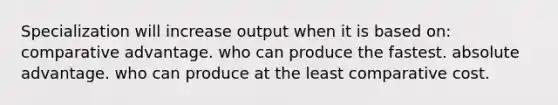 Specialization will increase output when it is based on: comparative advantage. who can produce the fastest. absolute advantage. who can produce at the least comparative cost.