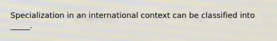 Specialization in an international context can be classified into _____.