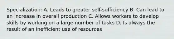 Specialization: A. Leads to greater self-sufficiency B. Can lead to an increase in overall production C. Allows workers to develop skills by working on a large number of tasks D. Is always the result of an inefficient use of resources