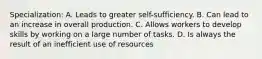 Specialization: A. Leads to greater self-sufficiency. B. Can lead to an increase in overall production. C. Allows workers to develop skills by working on a large number of tasks. D. Is always the result of an inefficient use of resources