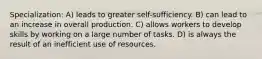 Specialization: A) leads to greater self-sufficiency. B) can lead to an increase in overall production. C) allows workers to develop skills by working on a large number of tasks. D) is always the result of an inefficient use of resources.