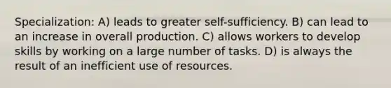 Specialization: A) leads to greater self-sufficiency. B) can lead to an increase in overall production. C) allows workers to develop skills by working on a large number of tasks. D) is always the result of an inefficient use of resources.