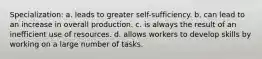 Specialization: a. leads to greater self-sufficiency. b. can lead to an increase in overall production. c. is always the result of an inefficient use of resources. d. allows workers to develop skills by working on a large number of tasks.