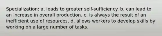 Specialization: a. leads to greater self-sufficiency. b. can lead to an increase in overall production. c. is always the result of an inefficient use of resources. d. allows workers to develop skills by working on a large number of tasks.