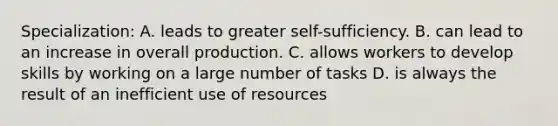 Specialization: A. leads to greater self-sufficiency. B. can lead to an increase in overall production. C. allows workers to develop skills by working on a large number of tasks D. is always the result of an inefficient use of resources