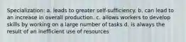 Specialization: a. leads to greater self-sufficiency. b. can lead to an increase in overall production. c. allows workers to develop skills by working on a large number of tasks d. is always the result of an inefficient use of resources