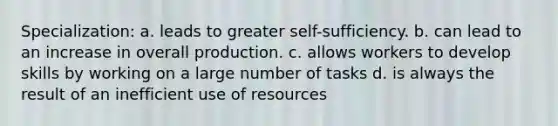 Specialization: a. leads to greater self-sufficiency. b. can lead to an increase in overall production. c. allows workers to develop skills by working on a large number of tasks d. is always the result of an inefficient use of resources