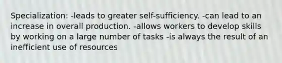 Specialization: -leads to greater self-sufficiency. -can lead to an increase in overall production. -allows workers to develop skills by working on a large number of tasks -is always the result of an inefficient use of resources