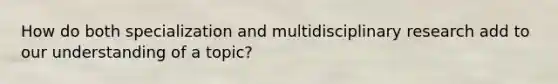 How do both specialization and multidisciplinary research add to our understanding of a topic?