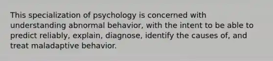 This specialization of psychology is concerned with understanding abnormal behavior, with the intent to be able to predict reliably, explain, diagnose, identify the causes of, and treat maladaptive behavior.