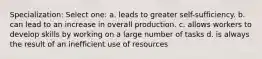 Specialization: Select one: a. leads to greater self-sufficiency. b. can lead to an increase in overall production. c. allows workers to develop skills by working on a large number of tasks d. is always the result of an inefficient use of resources