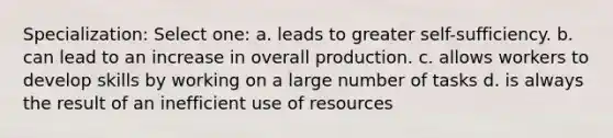 Specialization: Select one: a. leads to greater self-sufficiency. b. can lead to an increase in overall production. c. allows workers to develop skills by working on a large number of tasks d. is always the result of an inefficient use of resources