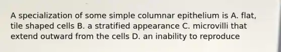 A specialization of some simple columnar epithelium is A. flat, tile shaped cells B. a stratified appearance C. microvilli that extend outward from the cells D. an inability to reproduce