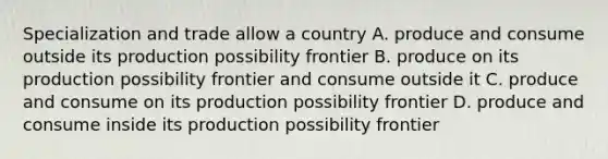 Specialization and trade allow a country A. produce and consume outside its production possibility frontier B. produce on its production possibility frontier and consume outside it C. produce and consume on its production possibility frontier D. produce and consume inside its production possibility frontier