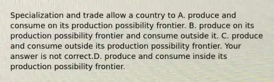 Specialization and trade allow a country to A. produce and consume on its production possibility frontier. B. produce on its production possibility frontier and consume outside it. C. produce and consume outside its production possibility frontier. Your answer is not correct.D. produce and consume inside its production possibility frontier.