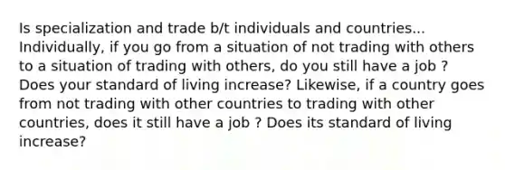 Is specialization and trade b/t individuals and countries... Individually, if you go from a situation of not trading with others to a situation of trading with others, do you still have a job ? Does your standard of living increase? Likewise, if a country goes from not trading with other countries to trading with other countries, does it still have a job ? Does its standard of living increase?