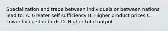 Specialization and trade between individuals or between nations lead to: A. Greater self-sufficiency B. Higher product prices C. Lower living standards D. Higher total output