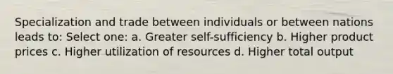 Specialization and trade between individuals or between nations leads to: Select one: a. Greater self-sufficiency b. Higher product prices c. Higher utilization of resources d. Higher total output