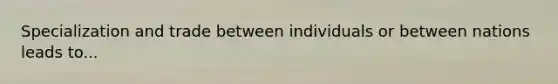 Specialization and trade between individuals or between nations leads to...