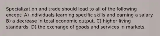 Specialization and trade should lead to all of the following except: A) individuals learning specific skills and earning a salary. B) a decrease in total economic output. C) higher living standards. D) the exchange of goods and services in markets.