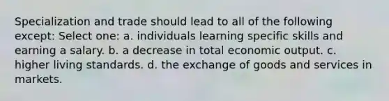 Specialization and trade should lead to all of the following except: Select one: a. individuals learning specific skills and earning a salary. b. a decrease in total economic output. c. higher living standards. d. the exchange of goods and services in markets.