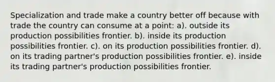 Specialization and trade make a country better off because with trade the country can consume at a point: a). outside its production possibilities frontier. b). inside its production possibilities frontier. c). on its production possibilities frontier. d). on its trading partner's production possibilities frontier. e). inside its trading partner's production possibilities frontier.