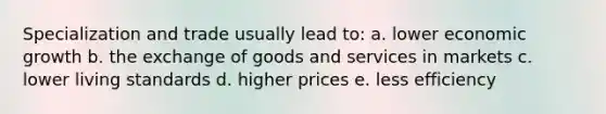 Specialization and trade usually lead to: a. lower economic growth b. the exchange of goods and services in markets c. lower living standards d. higher prices e. less efficiency