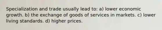 Specialization and trade usually lead to: a) lower economic growth. b) the exchange of goods of services in markets. c) lower living standards. d) higher prices.