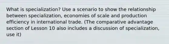 What is specialization? Use a scenario to show the relationship between specialization, economies of scale and production efficiency in international trade. (The <a href='https://www.questionai.com/knowledge/k5O8NtjfEs-comparative-advantage' class='anchor-knowledge'>comparative advantage</a> section of Lesson 10 also includes a discussion of specialization, use it)