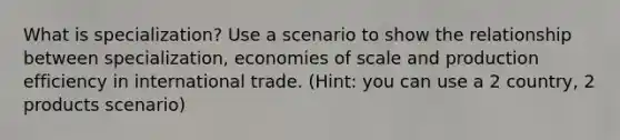 What is specialization? Use a scenario to show the relationship between specialization, economies of scale and production efficiency in international trade. (Hint: you can use a 2 country, 2 products scenario)