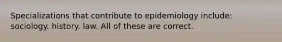 Specializations that contribute to epidemiology include: sociology. history. law. All of these are correct.