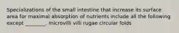 Specializations of the small intestine that increase its surface area for maximal absorption of nutrients include all the following except ________. microvilli villi rugae circular folds