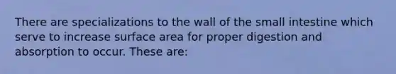 There are specializations to the wall of the small intestine which serve to increase surface area for proper digestion and absorption to occur. These are: