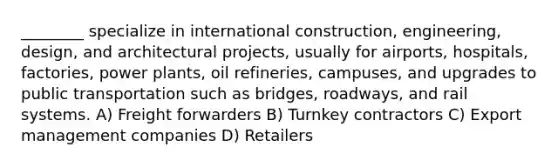 ________ specialize in international construction, engineering, design, and architectural projects, usually for airports, hospitals, factories, <a href='https://www.questionai.com/knowledge/knm8aDkUKs-power-plants' class='anchor-knowledge'>power plants</a>, oil refineries, campuses, and upgrades to public transportation such as bridges, roadways, and rail systems. A) Freight forwarders B) Turnkey contractors C) Export management companies D) Retailers