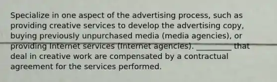 Specialize in one aspect of the advertising process, such as providing creative services to develop the advertising copy, buying previously unpurchased media (media agencies), or providing Internet services (Internet agencies). _________ that deal in creative work are compensated by a contractual agreement for the services performed.