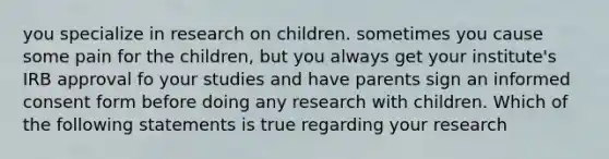 you specialize in research on children. sometimes you cause some pain for the children, but you always get your institute's IRB approval fo your studies and have parents sign an informed consent form before doing any research with children. Which of the following statements is true regarding your research