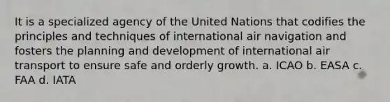 It is a specialized agency of the United Nations that codifies the principles and techniques of international air navigation and fosters the planning and development of international air transport to ensure safe and orderly growth. a. ICAO b. EASA c. FAA d. IATA