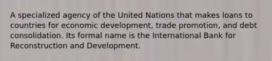 A specialized agency of the United Nations that makes loans to countries for economic development, trade promotion, and debt consolidation. Its formal name is the International Bank for Reconstruction and Development.