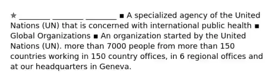 ✯ ________ ________ ________ ▪︎ A specialized agency of the United Nations (UN) that is concerned with international public health ▪︎ Global Organizations ▪︎ An organization started by the United Nations (UN). more than 7000 people from more than 150 countries working in 150 country offices, in 6 regional offices and at our headquarters in Geneva.