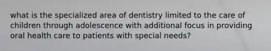 what is the specialized area of dentistry limited to the care of children through adolescence with additional focus in providing oral health care to patients with special needs?