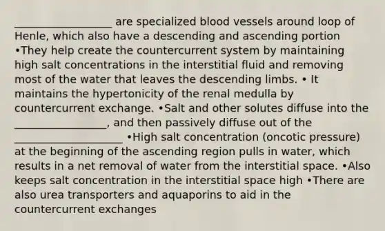 __________________ are specialized <a href='https://www.questionai.com/knowledge/kZJ3mNKN7P-blood-vessels' class='anchor-knowledge'>blood vessels</a> around loop of Henle, which also have a descending and ascending portion •They help create the countercurrent system by maintaining high salt concentrations in the interstitial fluid and removing most of the water that leaves the descending limbs. • It maintains the hypertonicity of the renal medulla by countercurrent exchange. •Salt and other solutes diffuse into the _________________, and then passively diffuse out of the ____________________ •High salt concentration (oncotic pressure) at the beginning of the ascending region pulls in water, which results in a net removal of water from the interstitial space. •Also keeps salt concentration in the interstitial space high •There are also urea transporters and aquaporins to aid in the countercurrent exchanges