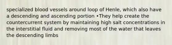 specialized <a href='https://www.questionai.com/knowledge/kZJ3mNKN7P-blood-vessels' class='anchor-knowledge'>blood vessels</a> around loop of Henle, which also have a descending and ascending portion •They help create the countercurrent system by maintaining high salt concentrations in the interstitial fluid and removing most of the water that leaves the descending limbs