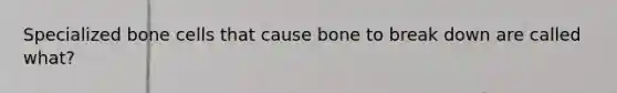 Specialized bone cells that cause bone to break down are called what?