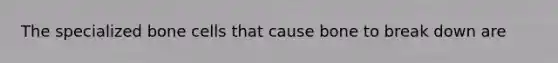 The specialized bone cells that cause bone to break down are