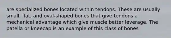 are specialized bones located within tendons. These are usually small, flat, and oval-shaped bones that give tendons a mechanical advantage which give muscle better leverage. The patella or kneecap is an example of this class of bones