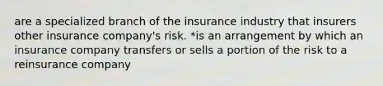 are a specialized branch of the insurance industry that insurers other insurance company's risk. *is an arrangement by which an insurance company transfers or sells a portion of the risk to a reinsurance company