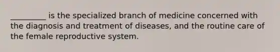 _________ is the specialized branch of medicine concerned with the diagnosis and treatment of diseases, and the routine care of the female reproductive system.